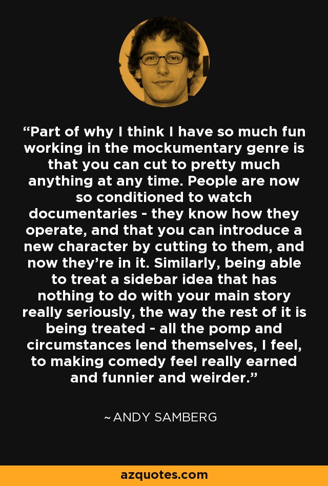 Part of why I think I have so much fun working in the mockumentary genre is that you can cut to pretty much anything at any time. People are now so conditioned to watch documentaries - they know how they operate, and that you can introduce a new character by cutting to them, and now they're in it. Similarly, being able to treat a sidebar idea that has nothing to do with your main story really seriously, the way the rest of it is being treated - all the pomp and circumstances lend themselves, I feel, to making comedy feel really earned and funnier and weirder. - Andy Samberg