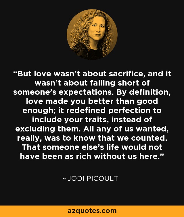 But love wasn't about sacrifice, and it wasn't about falling short of someone's expectations. By definition, love made you better than good enough; it redefined perfection to include your traits, instead of excluding them. All any of us wanted, really, was to know that we counted. That someone else's life would not have been as rich without us here. - Jodi Picoult