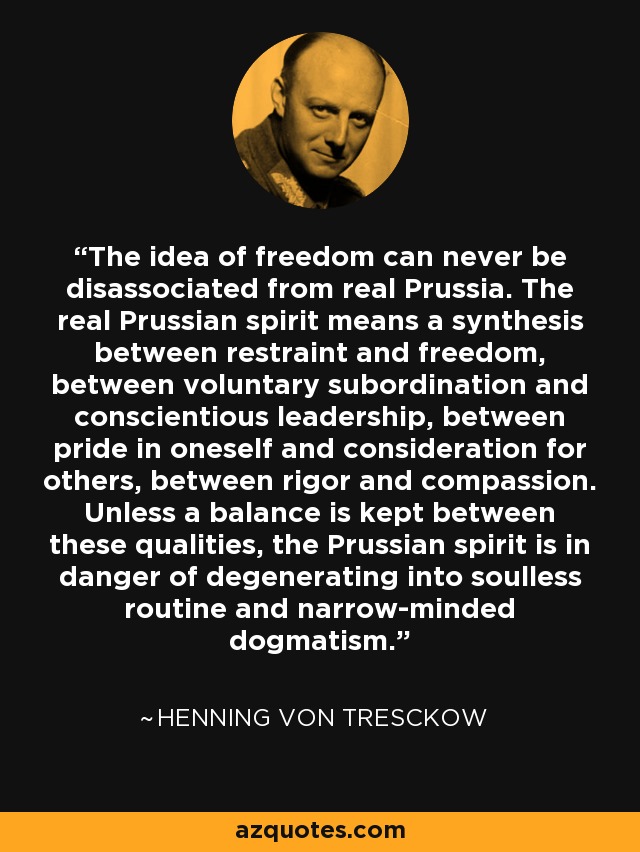The idea of freedom can never be disassociated from real Prussia. The real Prussian spirit means a synthesis between restraint and freedom, between voluntary subordination and conscientious leadership, between pride in oneself and consideration for others, between rigor and compassion. Unless a balance is kept between these qualities, the Prussian spirit is in danger of degenerating into soulless routine and narrow-minded dogmatism. - Henning von Tresckow