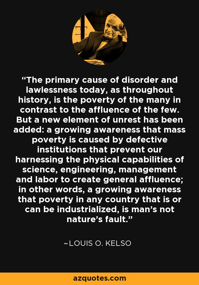 The primary cause of disorder and lawlessness today, as throughout history, is the poverty of the many in contrast to the affluence of the few. But a new element of unrest has been added: a growing awareness that mass poverty is caused by defective institutions that prevent our harnessing the physical capabilities of science, engineering, management and labor to create general affluence; in other words, a growing awareness that poverty in any country that is or can be industrialized, is man's not nature's fault. - Louis O. Kelso