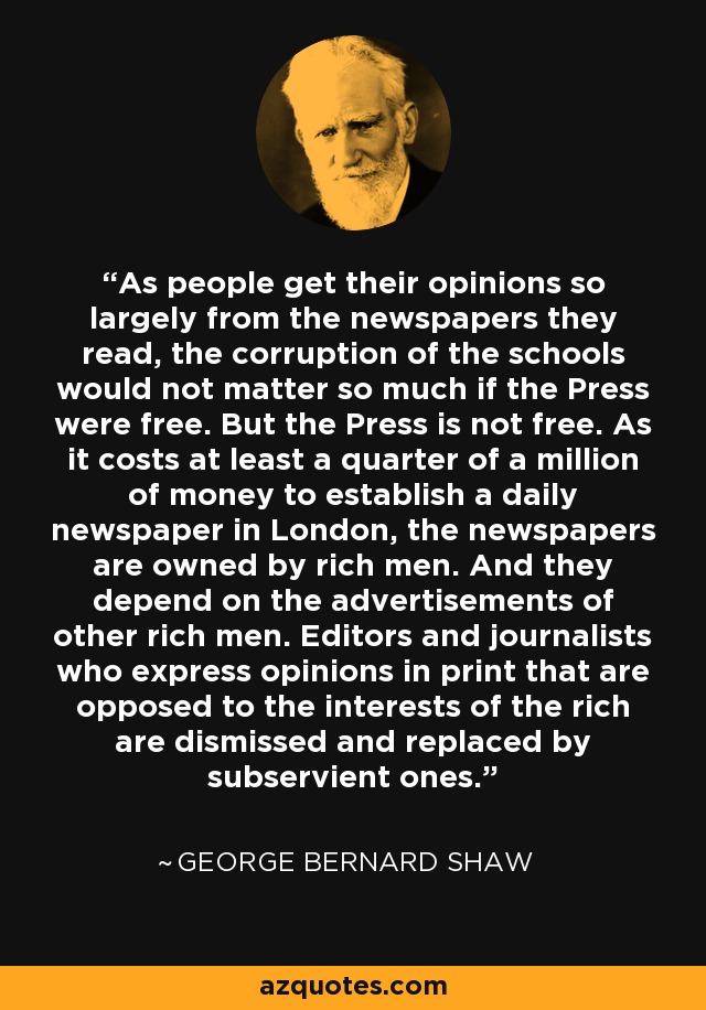 As people get their opinions so largely from the newspapers they read, the corruption of the schools would not matter so much if the Press were free. But the Press is not free. As it costs at least a quarter of a million of money to establish a daily newspaper in London, the newspapers are owned by rich men. And they depend on the advertisements of other rich men. Editors and journalists who express opinions in print that are opposed to the interests of the rich are dismissed and replaced by subservient ones. - George Bernard Shaw