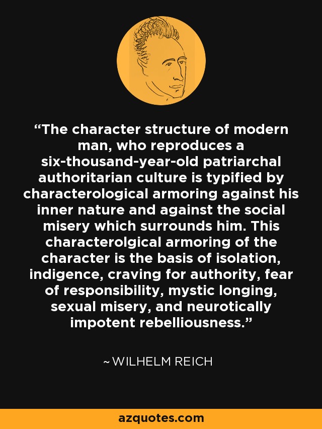 The character structure of modern man, who reproduces a six-thousand-year-old patriarchal authoritarian culture is typified by characterological armoring against his inner nature and against the social misery which surrounds him. This characterolgical armoring of the character is the basis of isolation, indigence, craving for authority, fear of responsibility, mystic longing, sexual misery, and neurotically impotent rebelliousness. - Wilhelm Reich