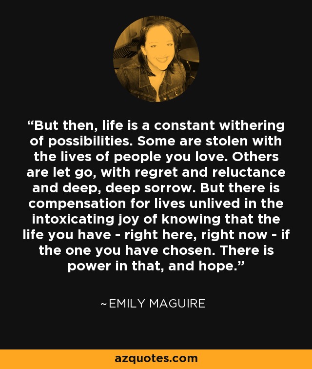 But then, life is a constant withering of possibilities. Some are stolen with the lives of people you love. Others are let go, with regret and reluctance and deep, deep sorrow. But there is compensation for lives unlived in the intoxicating joy of knowing that the life you have - right here, right now - if the one you have chosen. There is power in that, and hope. - Emily Maguire