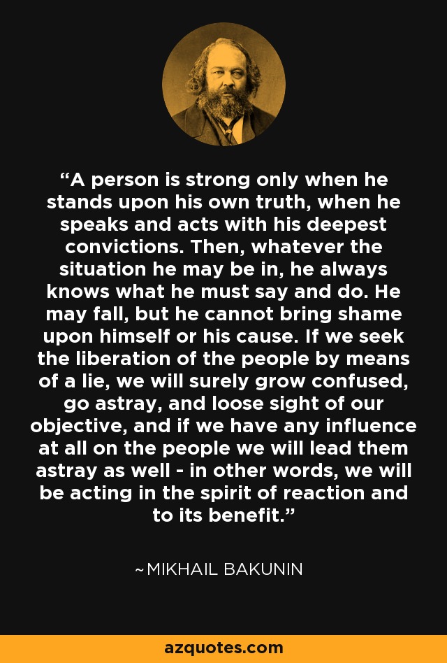 A person is strong only when he stands upon his own truth, when he speaks and acts with his deepest convictions. Then, whatever the situation he may be in, he always knows what he must say and do. He may fall, but he cannot bring shame upon himself or his cause. If we seek the liberation of the people by means of a lie, we will surely grow confused, go astray, and loose sight of our objective, and if we have any influence at all on the people we will lead them astray as well - in other words, we will be acting in the spirit of reaction and to its benefit. - Mikhail Bakunin