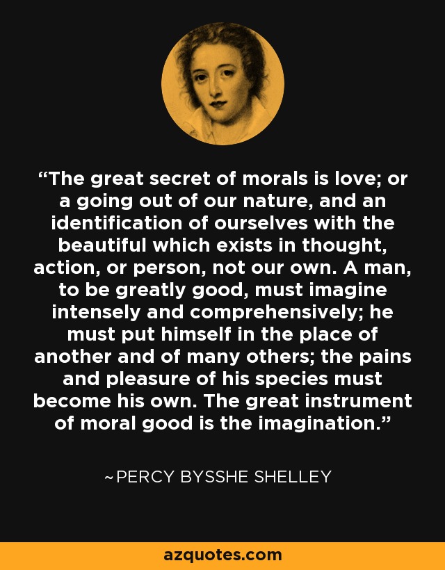The great secret of morals is love; or a going out of our nature, and an identification of ourselves with the beautiful which exists in thought, action, or person, not our own. A man, to be greatly good, must imagine intensely and comprehensively; he must put himself in the place of another and of many others; the pains and pleasure of his species must become his own. The great instrument of moral good is the imagination. - Percy Bysshe Shelley