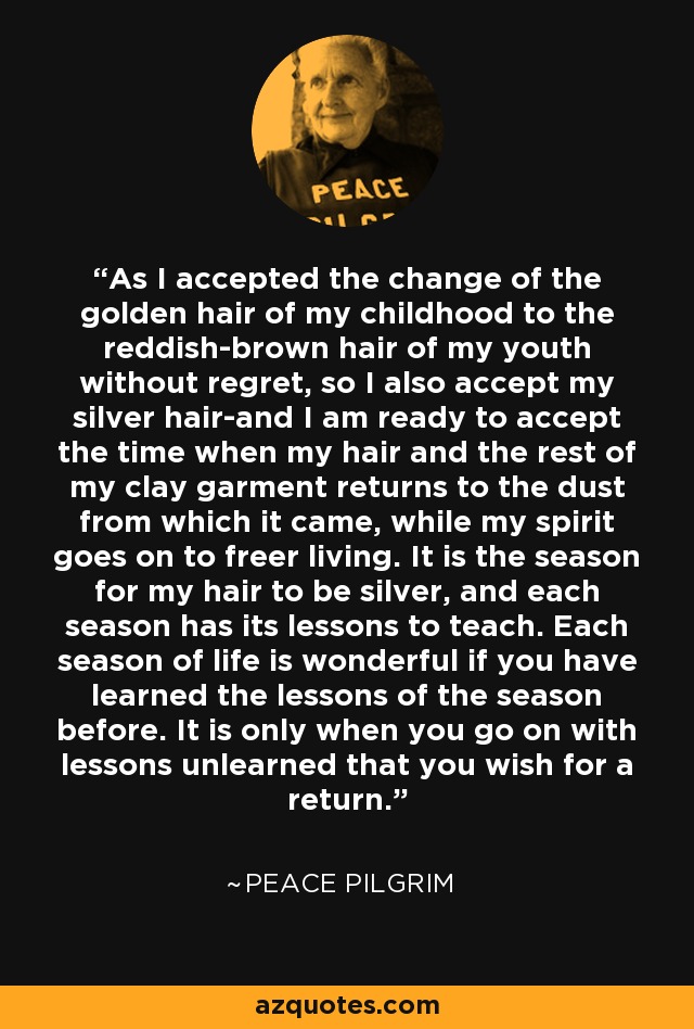 As I accepted the change of the golden hair of my childhood to the reddish-brown hair of my youth without regret, so I also accept my silver hair-and I am ready to accept the time when my hair and the rest of my clay garment returns to the dust from which it came, while my spirit goes on to freer living. It is the season for my hair to be silver, and each season has its lessons to teach. Each season of life is wonderful if you have learned the lessons of the season before. It is only when you go on with lessons unlearned that you wish for a return. - Peace Pilgrim