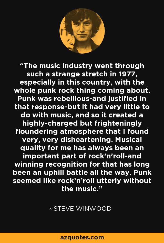 The music industry went through such a strange stretch in 1977, especially in this country, with the whole punk rock thing coming about. Punk was rebellious-and justified in that response-but it had very little to do with music, and so it created a highly-charged but frighteningly floundering atmosphere that I found very, very disheartening. Musical quality for me has always been an important part of rock'n'roll-and winning recognition for that has long been an uphill battle all the way. Punk seemed like rock'n'roll utterly without the music. - Steve Winwood