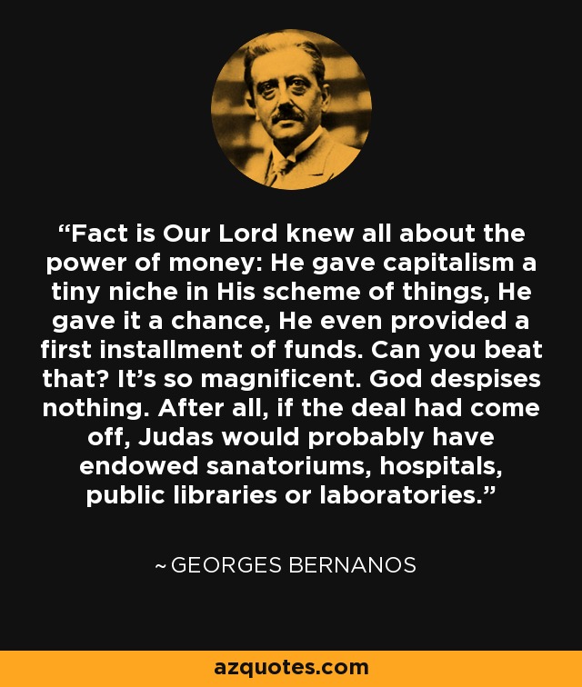 Fact is Our Lord knew all about the power of money: He gave capitalism a tiny niche in His scheme of things, He gave it a chance, He even provided a first installment of funds. Can you beat that? It's so magnificent. God despises nothing. After all, if the deal had come off, Judas would probably have endowed sanatoriums, hospitals, public libraries or laboratories. - Georges Bernanos