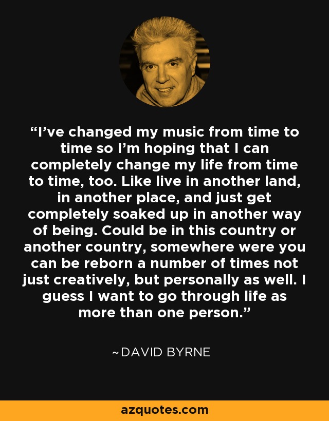 I've changed my music from time to time so I'm hoping that I can completely change my life from time to time, too. Like live in another land, in another place, and just get completely soaked up in another way of being. Could be in this country or another country, somewhere were you can be reborn a number of times not just creatively, but personally as well. I guess I want to go through life as more than one person. - David Byrne