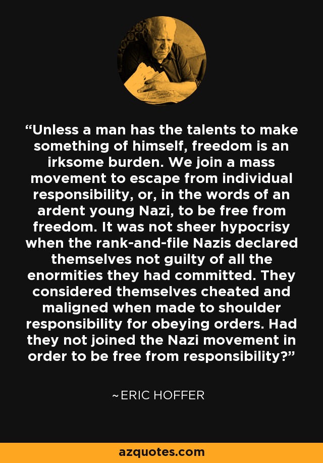 Unless a man has the talents to make something of himself, freedom is an irksome burden. We join a mass movement to escape from individual responsibility, or, in the words of an ardent young Nazi, to be free from freedom. It was not sheer hypocrisy when the rank-and-file Nazis declared themselves not guilty of all the enormities they had committed. They considered themselves cheated and maligned when made to shoulder responsibility for obeying orders. Had they not joined the Nazi movement in order to be free from responsibility? - Eric Hoffer