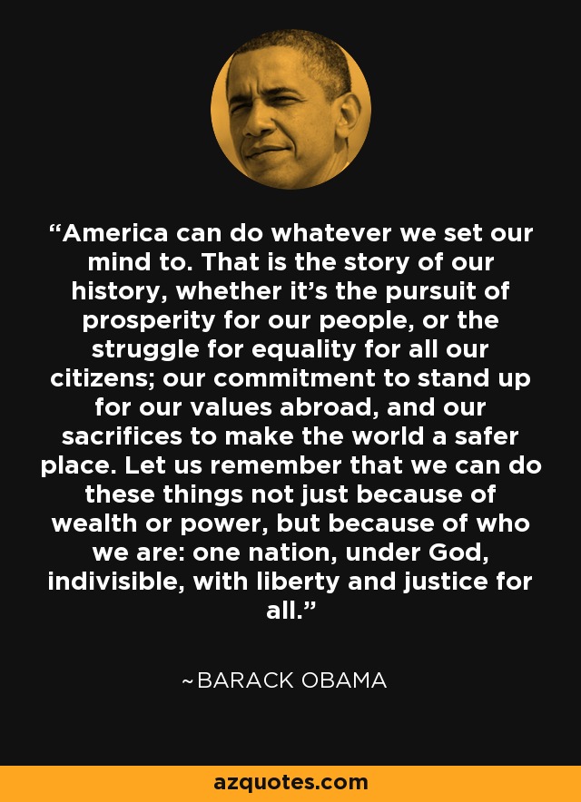 America can do whatever we set our mind to. That is the story of our history, whether it's the pursuit of prosperity for our people, or the struggle for equality for all our citizens; our commitment to stand up for our values abroad, and our sacrifices to make the world a safer place. Let us remember that we can do these things not just because of wealth or power, but because of who we are: one nation, under God, indivisible, with liberty and justice for all. - Barack Obama