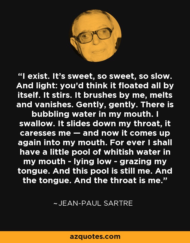 I exist. It's sweet, so sweet, so slow. And light: you'd think it floated all by itself. It stirs. It brushes by me, melts and vanishes. Gently, gently. There is bubbling water in my mouth. I swallow. It slides down my throat, it caresses me — and now it comes up again into my mouth. For ever I shall have a little pool of whitish water in my mouth - lying low - grazing my tongue. And this pool is still me. And the tongue. And the throat is me. - Jean-Paul Sartre