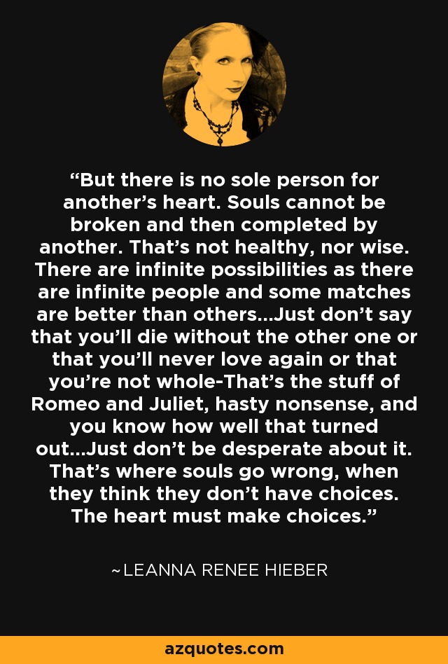 But there is no sole person for another's heart. Souls cannot be broken and then completed by another. That's not healthy, nor wise. There are infinite possibilities as there are infinite people and some matches are better than others...Just don't say that you'll die without the other one or that you'll never love again or that you're not whole-That's the stuff of Romeo and Juliet, hasty nonsense, and you know how well that turned out...Just don't be desperate about it. That's where souls go wrong, when they think they don't have choices. The heart must make choices. - Leanna Renee Hieber