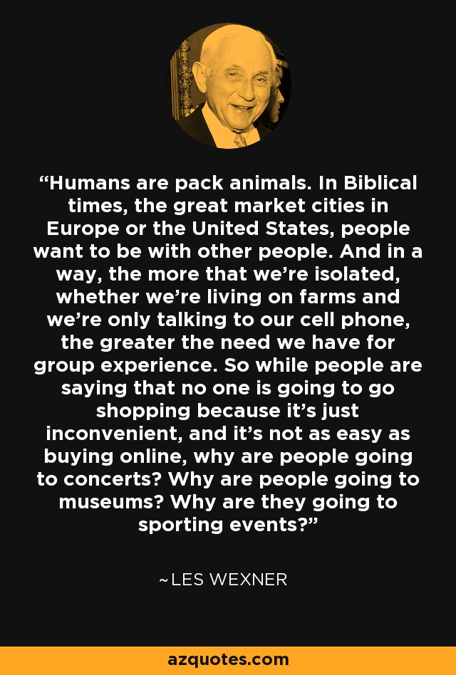 Humans are pack animals. In Biblical times, the great market cities in Europe or the United States, people want to be with other people. And in a way, the more that we're isolated, whether we're living on farms and we're only talking to our cell phone, the greater the need we have for group experience. So while people are saying that no one is going to go shopping because it's just inconvenient, and it's not as easy as buying online, why are people going to concerts? Why are people going to museums? Why are they going to sporting events? - Les Wexner