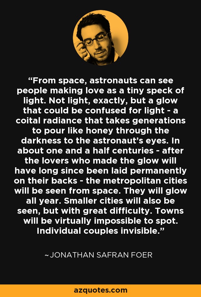 From space, astronauts can see people making love as a tiny speck of light. Not light, exactly, but a glow that could be confused for light - a coital radiance that takes generations to pour like honey through the darkness to the astronaut's eyes. In about one and a half centuries - after the lovers who made the glow will have long since been laid permanently on their backs - the metropolitan cities will be seen from space. They will glow all year. Smaller cities will also be seen, but with great difficulty. Towns will be virtually impossible to spot. Individual couples invisible. - Jonathan Safran Foer From space, astronauts can see people making love as a tiny speck of light. Not light, exactly, but a glow that could be confused for light - a coital radiance that takes generations to pour like honey through the darkness to the astronaut's eyes. In about one and a half centuries - after the lovers who made the glow will have long since been laid permanently on their backs - the metropolitan cities will be seen from space. They will glow all year. Smaller cities will also be seen, but with great difficulty. Towns will be virtually impossible to spot. Individual couples invisible. - Jonathan Safran Foer