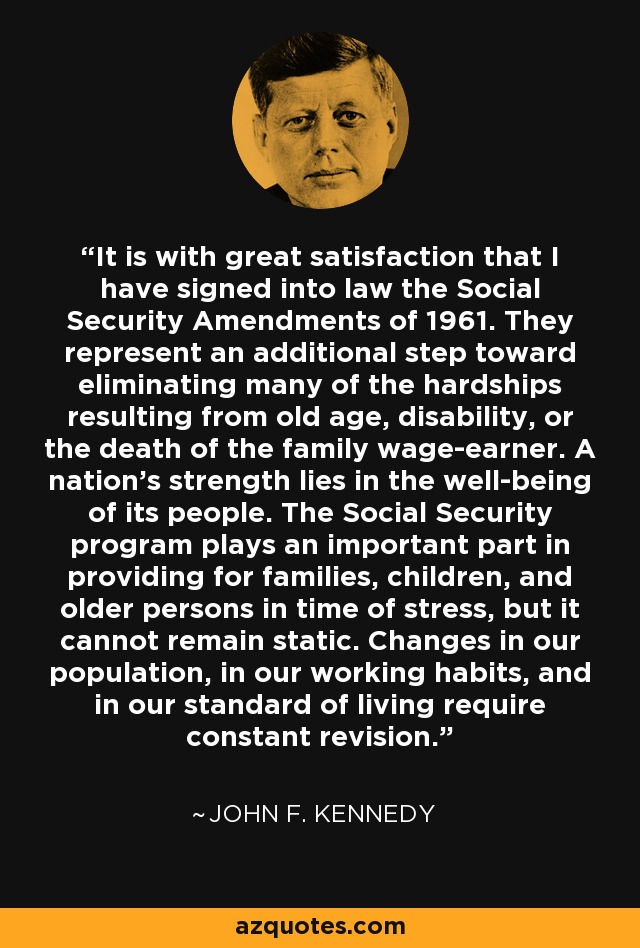 It is with great satisfaction that I have signed into law the Social Security Amendments of 1961. They represent an additional step toward eliminating many of the hardships resulting from old age, disability, or the death of the family wage-earner. A nation's strength lies in the well-being of its people. The Social Security program plays an important part in providing for families, children, and older persons in time of stress, but it cannot remain static. Changes in our population, in our working habits, and in our standard of living require constant revision. - John F. Kennedy