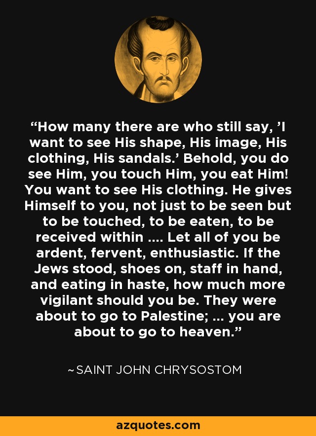 How many there are who still say, 'I want to see His shape, His image, His clothing, His sandals.' Behold, you do see Him, you touch Him, you eat Him! You want to see His clothing. He gives Himself to you, not just to be seen but to be touched, to be eaten, to be received within .... Let all of you be ardent, fervent, enthusiastic. If the Jews stood, shoes on, staff in hand, and eating in haste, how much more vigilant should you be. They were about to go to Palestine; ... you are about to go to heaven. - Saint John Chrysostom