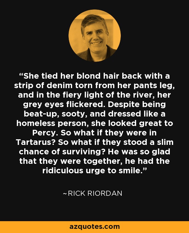 She tied her blond hair back with a strip of denim torn from her pants leg, and in the fiery light of the river, her grey eyes flickered. Despite being beat-up, sooty, and dressed like a homeless person, she looked great to Percy. So what if they were in Tartarus? So what if they stood a slim chance of surviving? He was so glad that they were together, he had the ridiculous urge to smile. - Rick Riordan