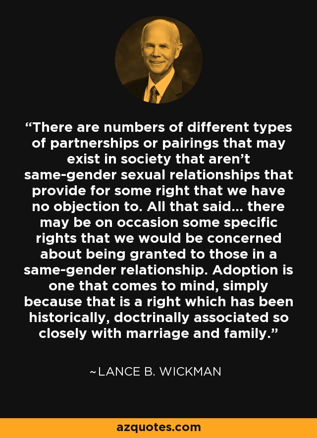 There are numbers of different types of partnerships or pairings that may exist in society that aren't same-gender sexual relationships that provide for some right that we have no objection to. All that said... there may be on occasion some specific rights that we would be concerned about being granted to those in a same-gender relationship. Adoption is one that comes to mind, simply because that is a right which has been historically, doctrinally associated so closely with marriage and family. - Lance B. Wickman