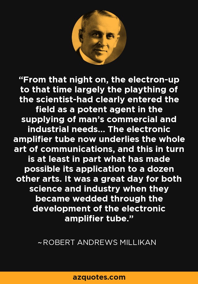 From that night on, the electron-up to that time largely the plaything of the scientist-had clearly entered the field as a potent agent in the supplying of man's commercial and industrial needs... The electronic amplifier tube now underlies the whole art of communications, and this in turn is at least in part what has made possible its application to a dozen other arts. It was a great day for both science and industry when they became wedded through the development of the electronic amplifier tube. - Robert Andrews Millikan