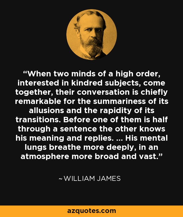 When two minds of a high order, interested in kindred subjects, come together, their conversation is chiefly remarkable for the summariness of its allusions and the rapidity of its transitions. Before one of them is half through a sentence the other knows his meaning and replies. ... His mental lungs breathe more deeply, in an atmosphere more broad and vast. - William James