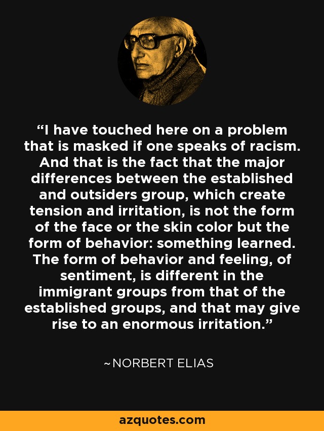 I have touched here on a problem that is masked if one speaks of racism. And that is the fact that the major differences between the established and outsiders group, which create tension and irritation, is not the form of the face or the skin color but the form of behavior: something learned. The form of behavior and feeling, of sentiment, is different in the immigrant groups from that of the established groups, and that may give rise to an enormous irritation. - Norbert Elias