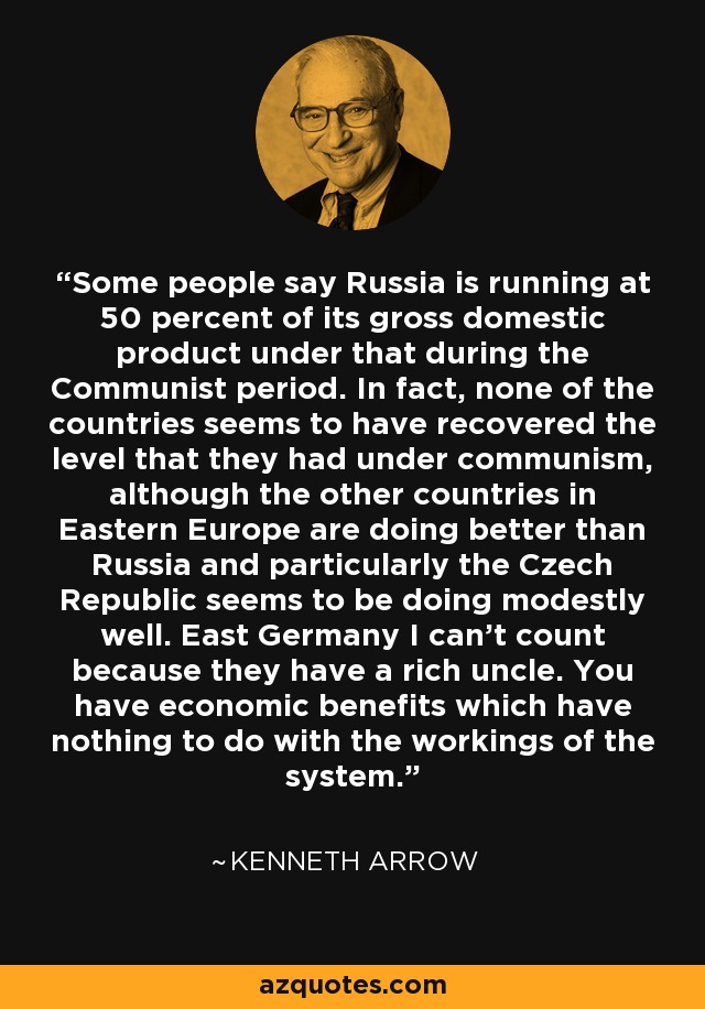 Some people say Russia is running at 50 percent of its gross domestic product under that during the Communist period. In fact, none of the countries seems to have recovered the level that they had under communism, although the other countries in Eastern Europe are doing better than Russia and particularly the Czech Republic seems to be doing modestly well. East Germany I can't count because they have a rich uncle. You have economic benefits which have nothing to do with the workings of the system. - Kenneth Arrow