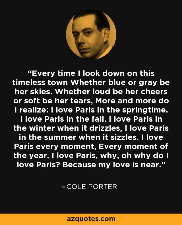 Every time I look down on this timeless town Whether blue or gray be her skies. Whether loud be her cheers or soft be her tears, More and more do I realize: I love Paris in the springtime. I love Paris in the fall. I love Paris in the winter when it drizzles, I love Paris in the summer when it sizzles. I love Paris every moment, Every moment of the year. I love Paris, why, oh why do I love Paris? Because my love is near. - Cole Porter