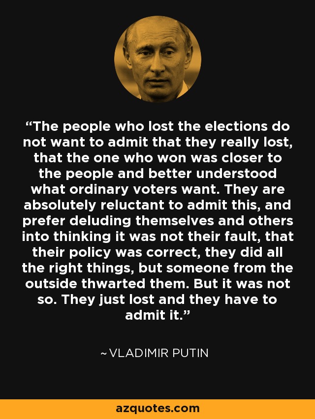 The people who lost the elections do not want to admit that they really lost, that the one who won was closer to the people and better understood what ordinary voters want. They are absolutely reluctant to admit this, and prefer deluding themselves and others into thinking it was not their fault, that their policy was correct, they did all the right things, but someone from the outside thwarted them. But it was not so. They just lost and they have to admit it. - Vladimir Putin