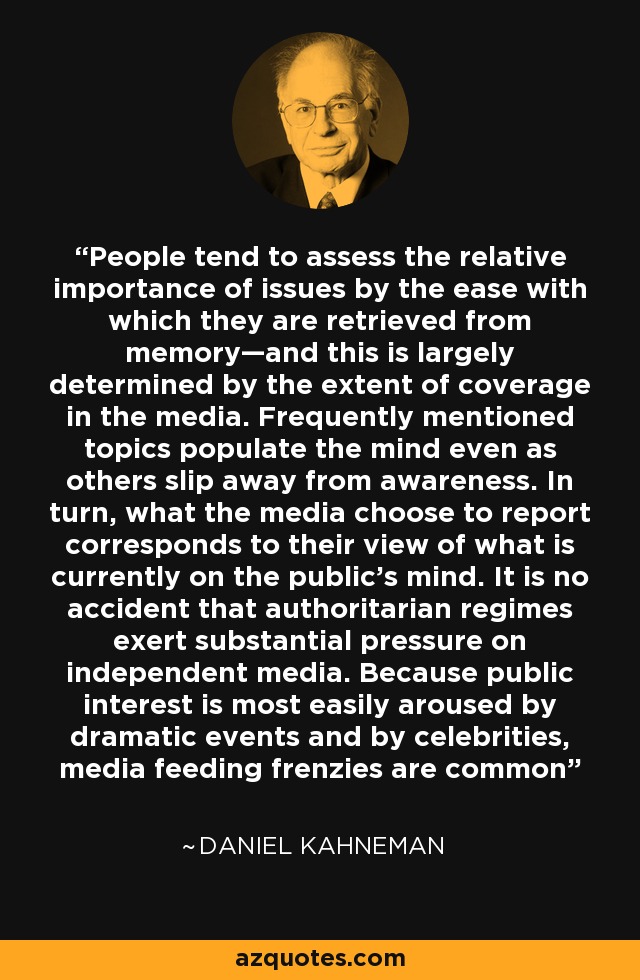 People tend to assess the relative importance of issues by the ease with which they are retrieved from memory—and this is largely determined by the extent of coverage in the media. Frequently mentioned topics populate the mind even as others slip away from awareness. In turn, what the media choose to report corresponds to their view of what is currently on the public’s mind. It is no accident that authoritarian regimes exert substantial pressure on independent media. Because public interest is most easily aroused by dramatic events and by celebrities, media feeding frenzies are common - Daniel Kahneman