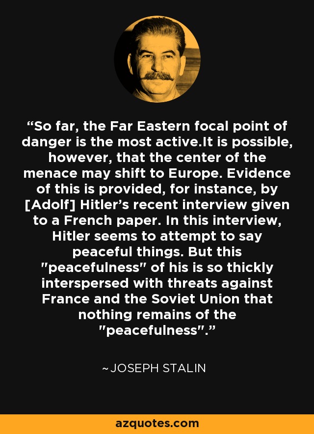 So far, the Far Eastern focal point of danger is the most active.It is possible, however, that the center of the menace may shift to Europe. Evidence of this is provided, for instance, by [Adolf] Hitler's recent interview given to a French paper. In this interview, Hitler seems to attempt to say peaceful things. But this 