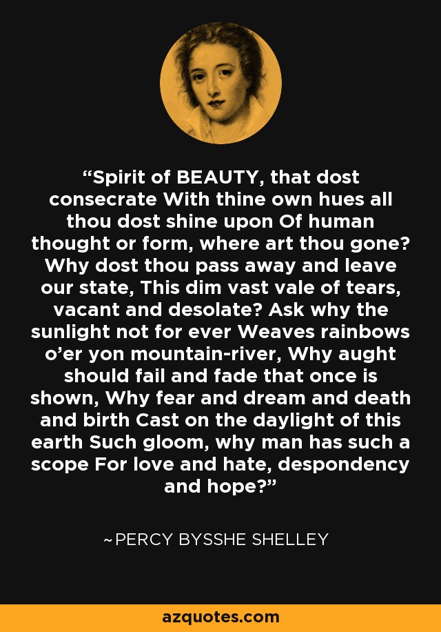 Spirit of BEAUTY, that dost consecrate With thine own hues all thou dost shine upon Of human thought or form, where art thou gone? Why dost thou pass away and leave our state, This dim vast vale of tears, vacant and desolate? Ask why the sunlight not for ever Weaves rainbows o'er yon mountain-river, Why aught should fail and fade that once is shown, Why fear and dream and death and birth Cast on the daylight of this earth Such gloom, why man has such a scope For love and hate, despondency and hope? - Percy Bysshe Shelley