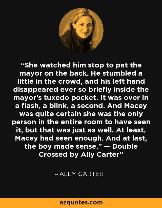 She watched him stop to pat the mayor on the back. He stumbled a little in the crowd, and his left hand disappeared ever so briefly inside the mayor’s tuxedo pocket. It was over in a flash, a blink, a second. And Macey was quite certain she was the only person in the entire room to have seen it, but that was just as well. At least, Macey had seen enough. And at last, the boy made sense.