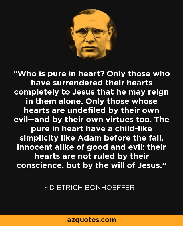 Who is pure in heart? Only those who have surrendered their hearts completely to Jesus that he may reign in them alone. Only those whose hearts are undefiled by their own evil--and by their own virtues too. The pure in heart have a child-like simplicity like Adam before the fall, innocent alike of good and evil: their hearts are not ruled by their conscience, but by the will of Jesus. - Dietrich Bonhoeffer