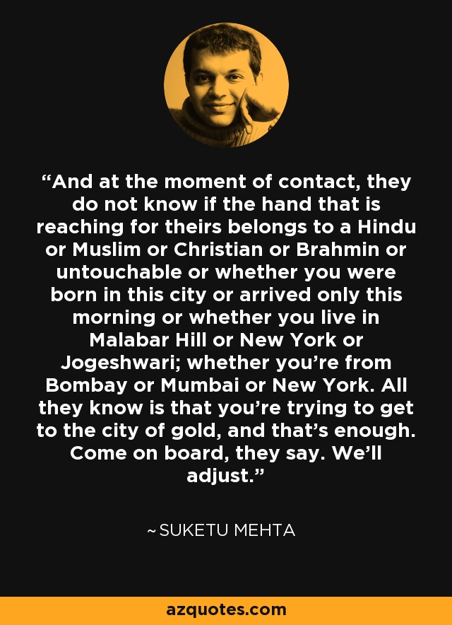 And at the moment of contact, they do not know if the hand that is reaching for theirs belongs to a Hindu or Muslim or Christian or Brahmin or untouchable or whether you were born in this city or arrived only this morning or whether you live in Malabar Hill or New York or Jogeshwari; whether you’re from Bombay or Mumbai or New York. All they know is that you’re trying to get to the city of gold, and that’s enough. Come on board, they say. We’ll adjust. - Suketu Mehta