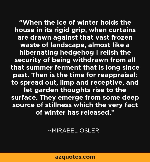 When the ice of winter holds the house in its rigid grip, when curtains are drawn against that vast frozen waste of landscape, almost like a hibernating hedgehog I relish the security of being withdrawn from all that summer ferment that is long since past. Then is the time for reappraisal: to spread out, limp and receptive, and let garden thoughts rise to the surface. They emerge from some deep source of stillness which the very fact of winter has released. - Mirabel Osler