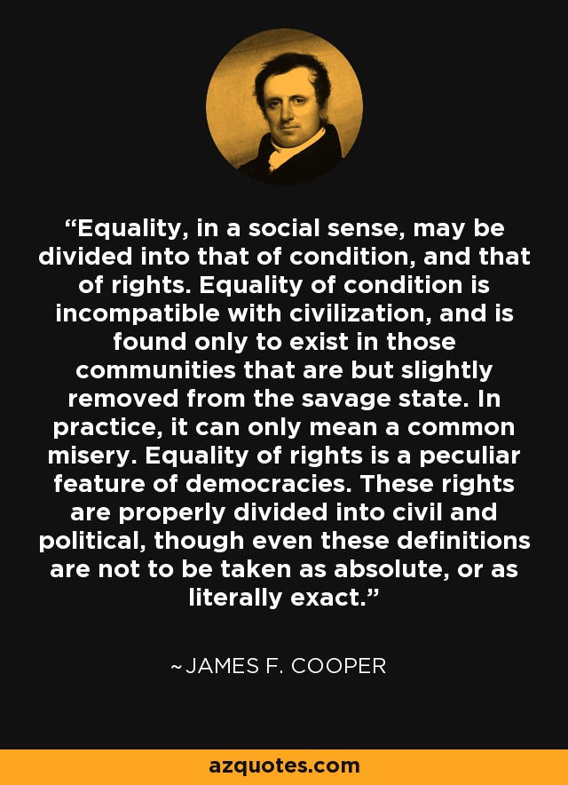 Equality, in a social sense, may be divided into that of condition, and that of rights. Equality of condition is incompatible with civilization, and is found only to exist in those communities that are but slightly removed from the savage state. In practice, it can only mean a common misery. Equality of rights is a peculiar feature of democracies. These rights are properly divided into civil and political, though even these definitions are not to be taken as absolute, or as literally exact. - James F. Cooper