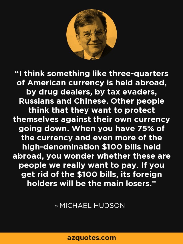 I think something like three-quarters of American currency is held abroad, by drug dealers, by tax evaders, Russians and Chinese. Other people think that they want to protect themselves against their own currency going down. When you have 75% of the currency and even more of the high-denomination $100 bills held abroad, you wonder whether these are people we really want to pay. If you get rid of the $100 bills, its foreign holders will be the main losers. - Michael Hudson