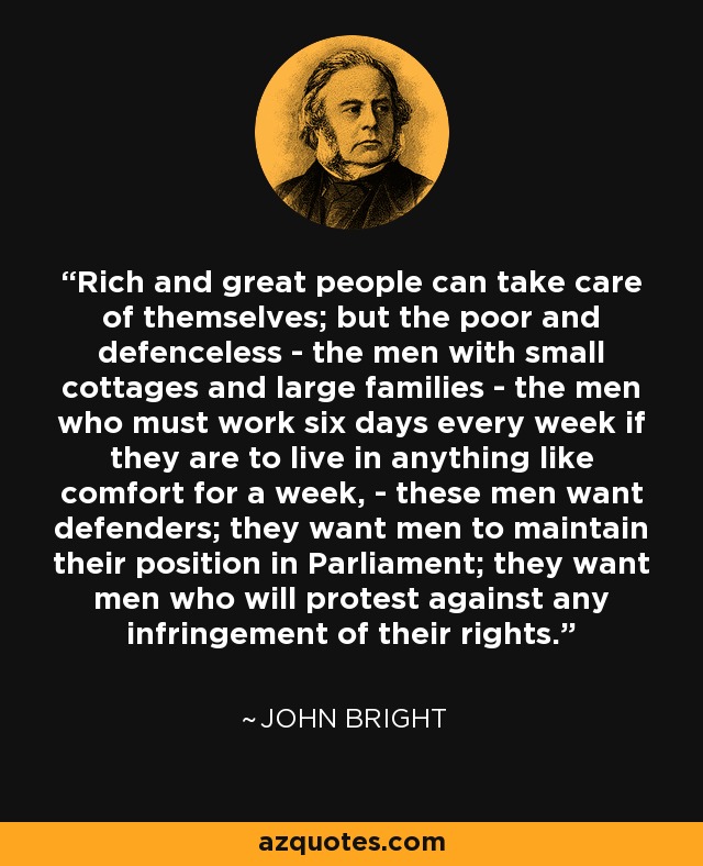 Rich and great people can take care of themselves; but the poor and defenceless - the men with small cottages and large families - the men who must work six days every week if they are to live in anything like comfort for a week, - these men want defenders; they want men to maintain their position in Parliament; they want men who will protest against any infringement of their rights. - John Bright
