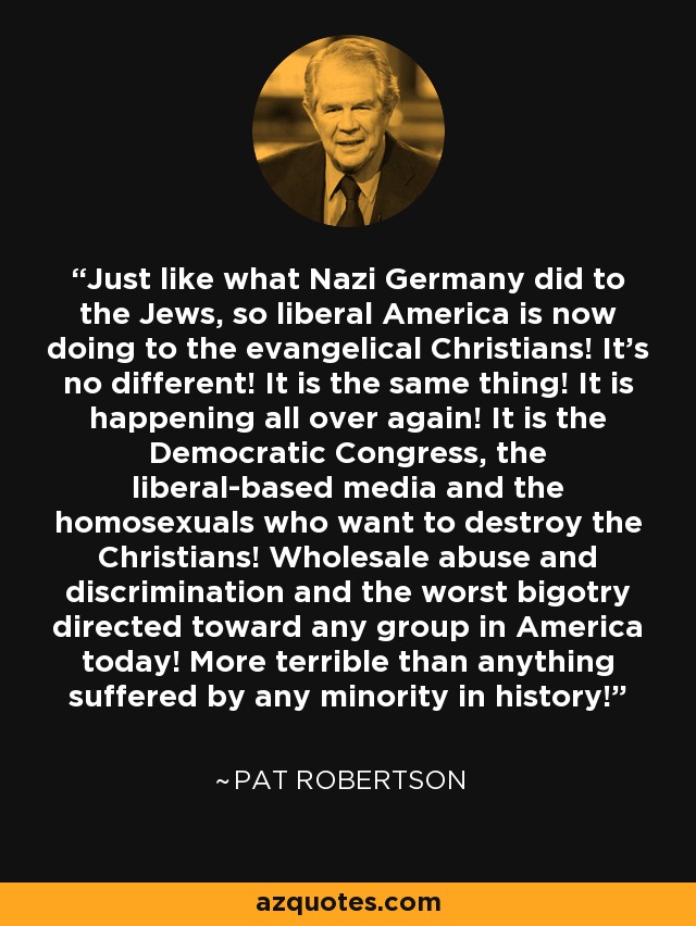 Just like what Nazi Germany did to the Jews, so liberal America is now doing to the evangelical Christians! It's no different! It is the same thing! It is happening all over again! It is the Democratic Congress, the liberal-based media and the homosexuals who want to destroy the Christians! Wholesale abuse and discrimination and the worst bigotry directed toward any group in America today! More terrible than anything suffered by any minority in history! - Pat Robertson