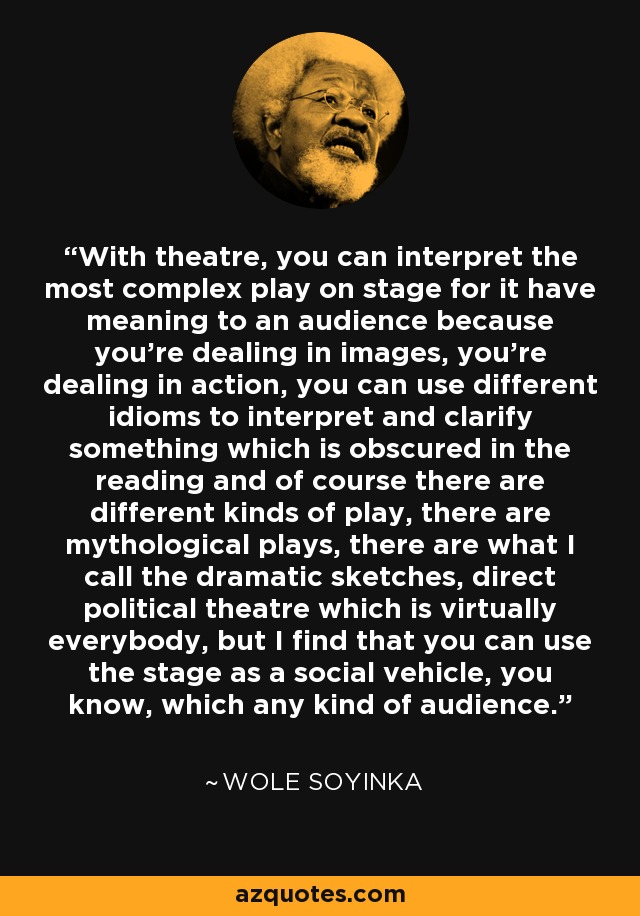 With theatre, you can interpret the most complex play on stage for it have meaning to an audience because you're dealing in images, you're dealing in action, you can use different idioms to interpret and clarify something which is obscured in the reading and of course there are different kinds of play, there are mythological plays, there are what I call the dramatic sketches, direct political theatre which is virtually everybody, but I find that you can use the stage as a social vehicle, you know, which any kind of audience. - Wole Soyinka