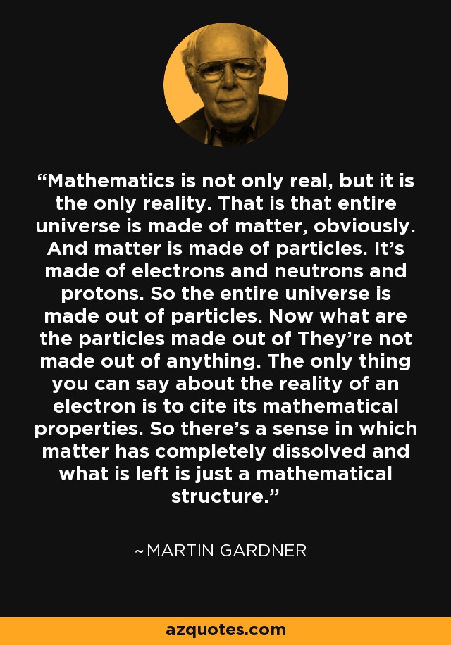 Mathematics is not only real, but it is the only reality. That is that entire universe is made of matter, obviously. And matter is made of particles. It's made of electrons and neutrons and protons. So the entire universe is made out of particles. Now what are the particles made out of They're not made out of anything. The only thing you can say about the reality of an electron is to cite its mathematical properties. So there's a sense in which matter has completely dissolved and what is left is just a mathematical structure. - Martin Gardner