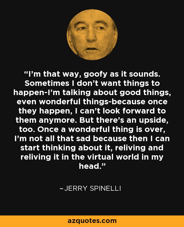 I'm that way, goofy as it sounds. Sometimes I don't want things to happen-I'm talking about good things, even wonderful things-because once they happen, I can't look forward to them anymore. But there's an upside, too. Once a wonderful thing is over, I'm not all that sad because then I can start thinking about it, reliving and reliving it in the virtual world in my head. - Jerry Spinelli