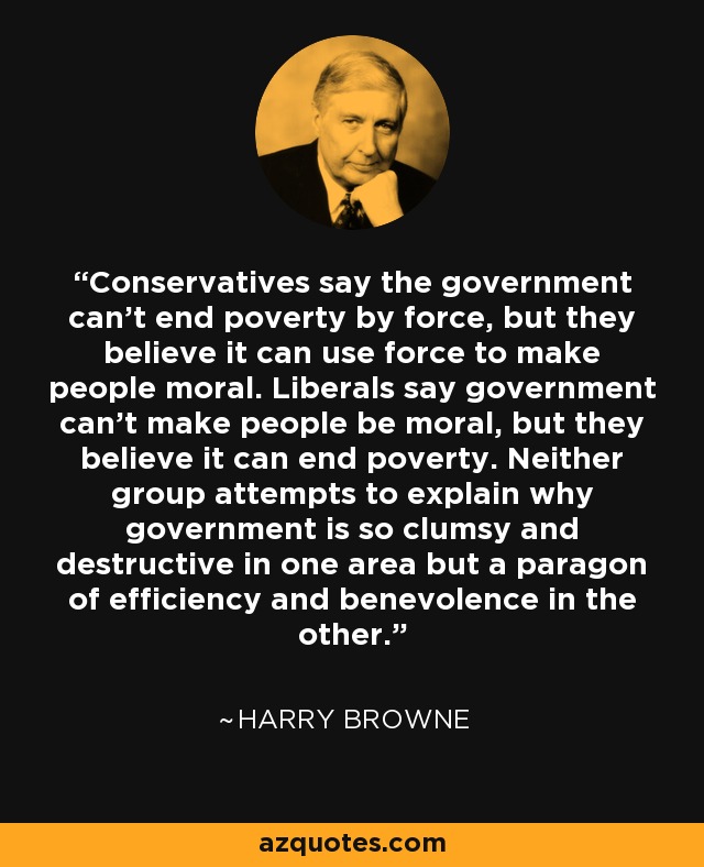 Conservatives say the government can't end poverty by force, but they believe it can use force to make people moral. Liberals say government can't make people be moral, but they believe it can end poverty. Neither group attempts to explain why government is so clumsy and destructive in one area but a paragon of efficiency and benevolence in the other. - Harry Browne