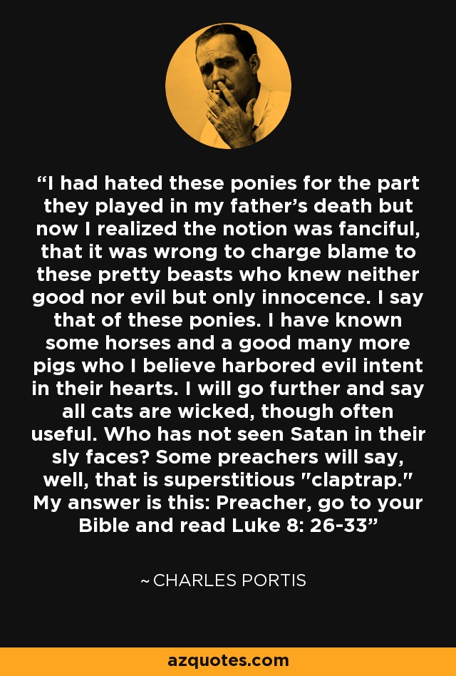 I had hated these ponies for the part they played in my father's death but now I realized the notion was fanciful, that it was wrong to charge blame to these pretty beasts who knew neither good nor evil but only innocence. I say that of these ponies. I have known some horses and a good many more pigs who I believe harbored evil intent in their hearts. I will go further and say all cats are wicked, though often useful. Who has not seen Satan in their sly faces? Some preachers will say, well, that is superstitious 