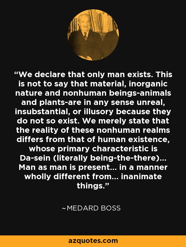 We declare that only man exists. This is not to say that material, inorganic nature and nonhuman beings-animals and plants-are in any sense unreal, insubstantial, or illusory because they do not so exist. We merely state that the reality of these nonhuman realms differs from that of human existence, whose primary characteristic is Da-sein (literally being-the-there)... Man as man is present... in a manner wholly different from... inanimate things. - Medard Boss