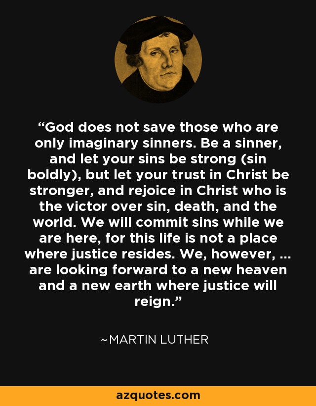 God does not save those who are only imaginary sinners. Be a sinner, and let your sins be strong (sin boldly), but let your trust in Christ be stronger, and rejoice in Christ who is the victor over sin, death, and the world. We will commit sins while we are here, for this life is not a place where justice resides. We, however, ... are looking forward to a new heaven and a new earth where justice will reign. - Martin Luther