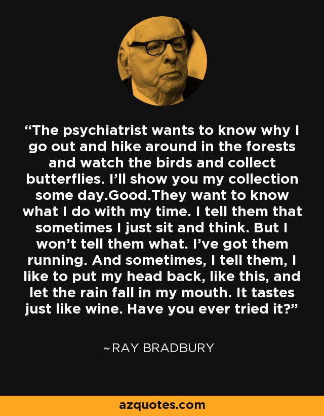 The psychiatrist wants to know why I go out and hike around in the forests and watch the birds and collect butterflies. I'll show you my collection some day.Good.They want to know what I do with my time. I tell them that sometimes I just sit and think. But I won't tell them what. I've got them running. And sometimes, I tell them, I like to put my head back, like this, and let the rain fall in my mouth. It tastes just like wine. Have you ever tried it? - Ray Bradbury