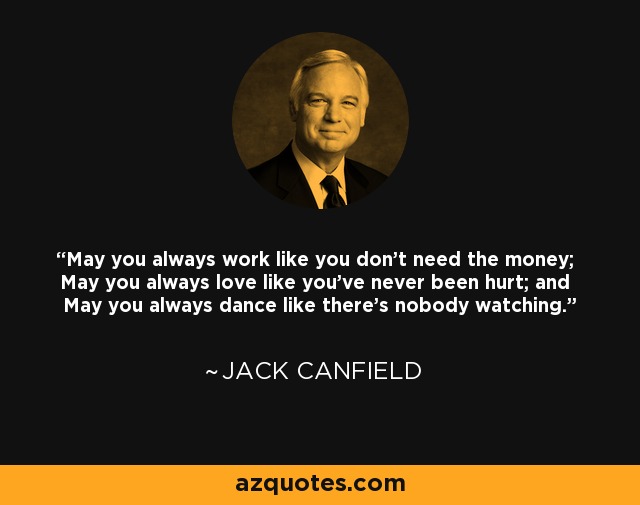 May you always work like you don't need the money; May you always love like you've never been hurt; and May you always dance like there's nobody watching. - Jack Canfield