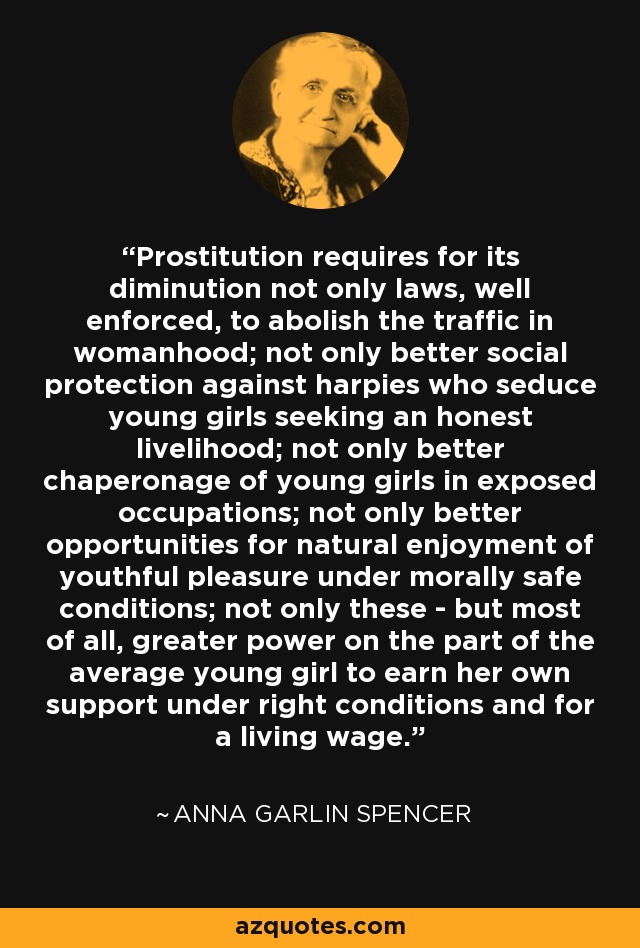 Prostitution requires for its diminution not only laws, well enforced, to abolish the traffic in womanhood; not only better social protection against harpies who seduce young girls seeking an honest livelihood; not only better chaperonage of young girls in exposed occupations; not only better opportunities for natural enjoyment of youthful pleasure under morally safe conditions; not only these - but most of all, greater power on the part of the average young girl to earn her own support under right conditions and for a living wage. - Anna Garlin Spencer